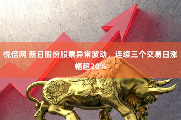 悦倍网 新日股份股票异常波动，连续三个交易日涨幅超20%