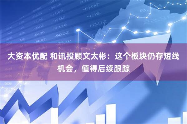 大资本优配 和讯投顾文太彬：这个板块仍存短线机会，值得后续跟踪