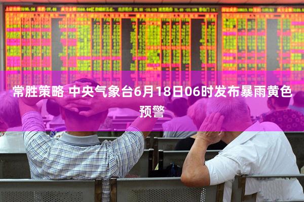 常胜策略 中央气象台6月18日06时发布暴雨黄色预警