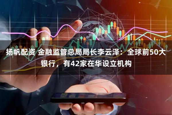 扬帆配资 金融监管总局局长李云泽：全球前50大银行，有42家在华设立机构