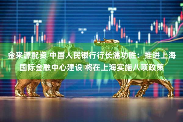 金来源配资 中国人民银行行长潘功胜：推进上海国际金融中心建设 将在上海实施八项政策