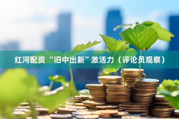 红河配资 “旧中出新”激活力（评论员观察）