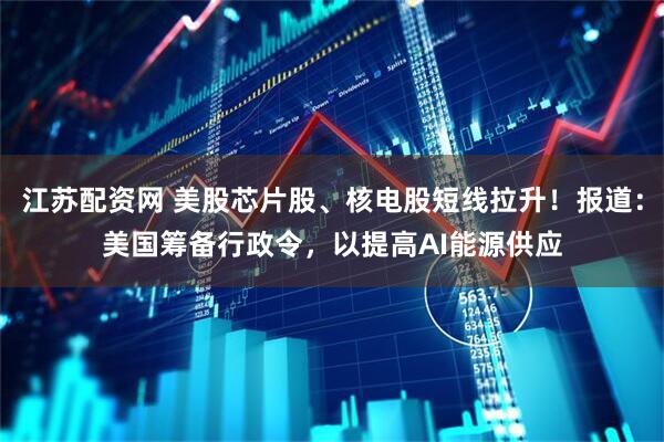 江苏配资网 美股芯片股、核电股短线拉升！报道：美国筹备行政令，以提高AI能源供应