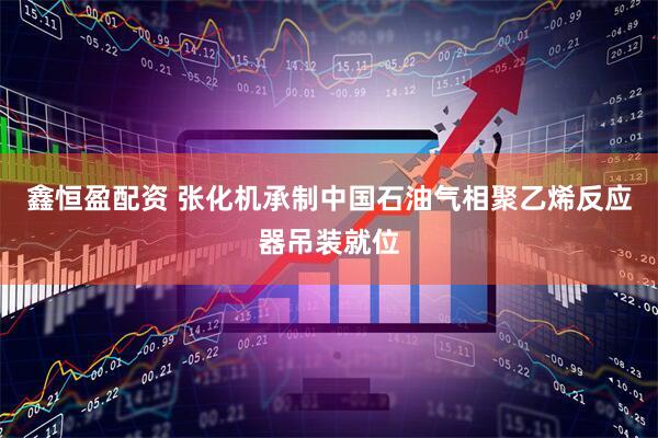 鑫恒盈配资 张化机承制中国石油气相聚乙烯反应器吊装就位