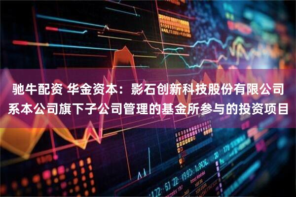 驰牛配资 华金资本：影石创新科技股份有限公司系本公司旗下子公司管理的基金所参与的投资项目