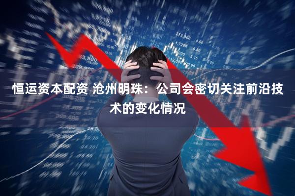 恒运资本配资 沧州明珠：公司会密切关注前沿技术的变化情况