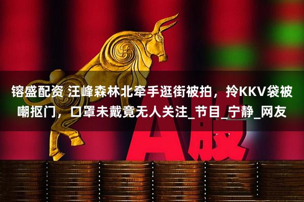 镕盛配资 汪峰森林北牵手逛街被拍，拎KKV袋被嘲抠门，口罩未戴竟无人关注_节目_宁静_网友