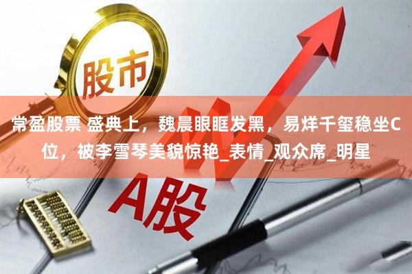 常盈股票 盛典上，魏晨眼眶发黑，易烊千玺稳坐C位，被李雪琴美貌惊艳_表情_观众席_明星