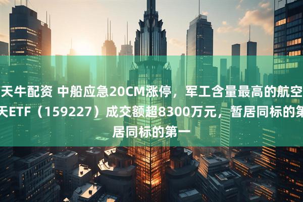 天牛配资 中船应急20CM涨停，军工含量最高的航空航天ETF（159227）成交额超8300万元，暂居同标的第一