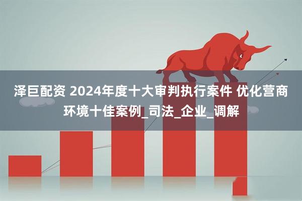 泽巨配资 2024年度十大审判执行案件 优化营商环境十佳案例_司法_企业_调解