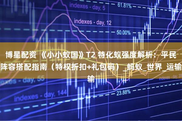 博星配资 《小小蚁国》T2 特化蚁强度解析：平民阵容搭配指南（特权折扣+礼包码）_蚂蚁_世界_运输