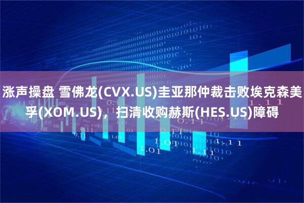 涨声操盘 雪佛龙(CVX.US)圭亚那仲裁击败埃克森美孚(XOM.US)，扫清收购赫斯(HES.US)障碍