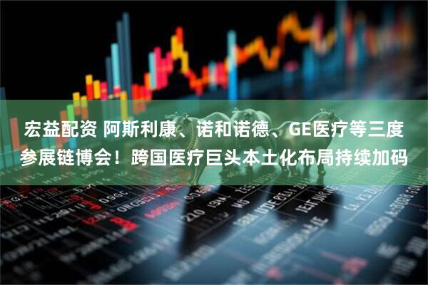 宏益配资 阿斯利康、诺和诺德、GE医疗等三度参展链博会！跨国医疗巨头本土化布局持续加码