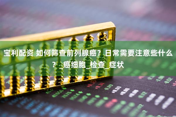 宝利配资 如何筛查前列腺癌？日常需要注意些什么？_癌细胞_检查_症状