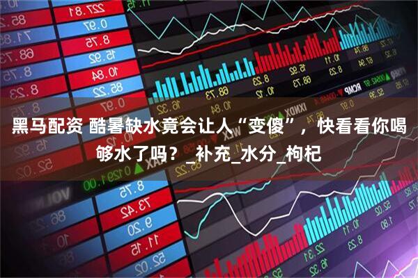 黑马配资 酷暑缺水竟会让人“变傻”，快看看你喝够水了吗？_补充_水分_枸杞