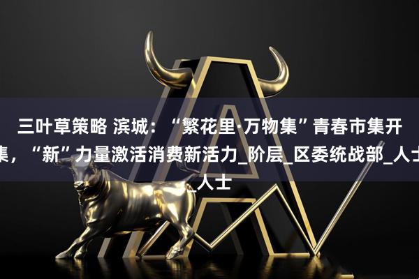 三叶草策略 滨城：“繁花里·万物集”青春市集开集，“新”力量激活消费新活力_阶层_区委统战部_人士