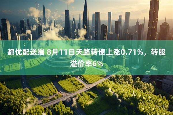 都优配送端 8月11日天路转债上涨0.71%，转股溢价率6%
