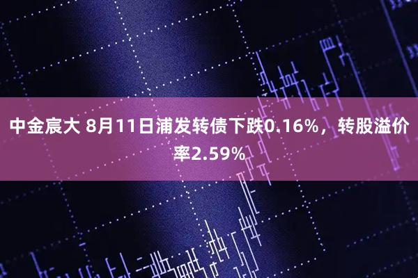 中金宸大 8月11日浦发转债下跌0.16%，转股溢价率2.59%