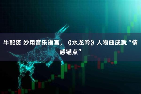 牛配资 妙用音乐语言,《水龙吟》人物曲成就“情感锚点”